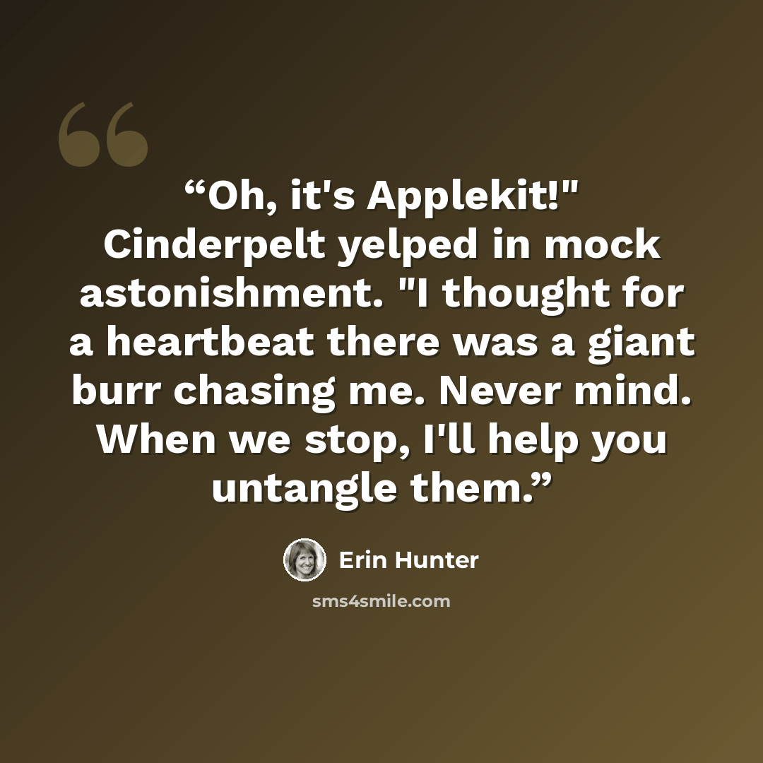 “Oh, it's Applekit!" Cinderpelt yelped in mock astonishment. "I thought for a heartbeat there was a giant burr chasing me. Never mind. When we stop, I'll help you untangle them.” quote by Erin Hunter