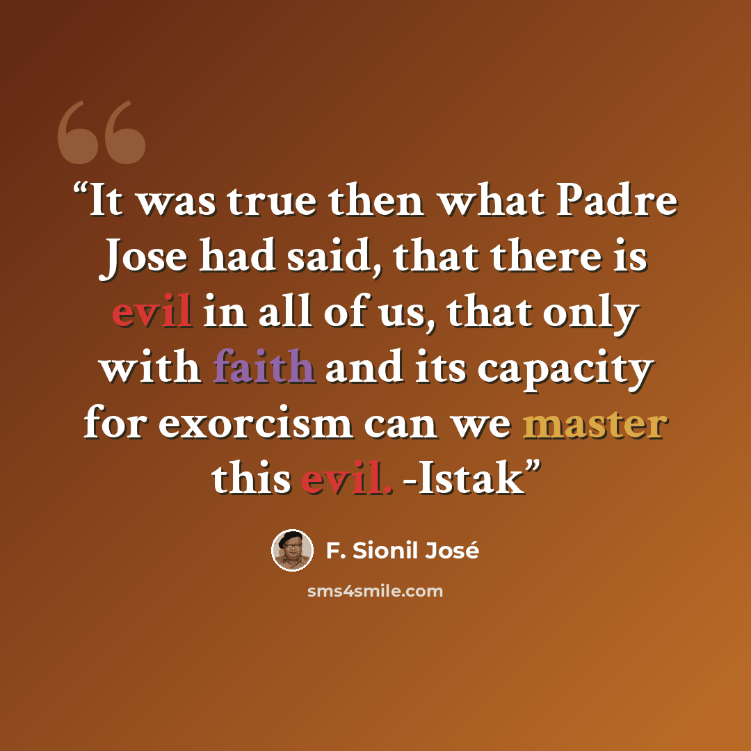 “It was true then what Padre Jose had said, that there is evil in all of us, that only with faith and its capacity for exorcism can we master this evil. -Istak” quote by F. Sionil José
