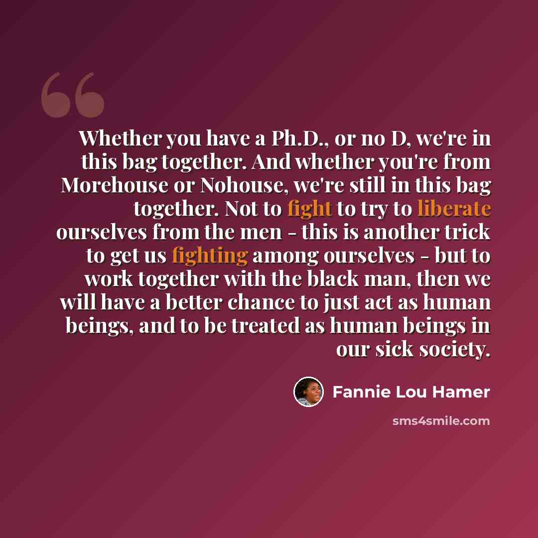 “Whether you have a Ph.D., or no D, we're in this bag together. And whether you're from Morehouse or Nohouse, we're still in this bag together. Not to fight to try to liberate ourselves from the men - this is another trick to get us fighting among ourselves - but to work together with the black…” quote by Fannie Lou Hamer