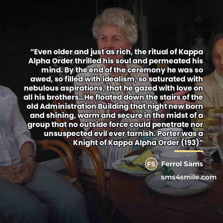 “Even older and just as rich, the ritual of Kappa Alpha Order thrilled his soul and permeated his mind. By the end of the ceremony he was so awed, so filled with idealism, so saturated with nebulous aspirations, that he gazed with love on all his brothers…He floated down the stairs of the old…” quote by Ferrol Sams