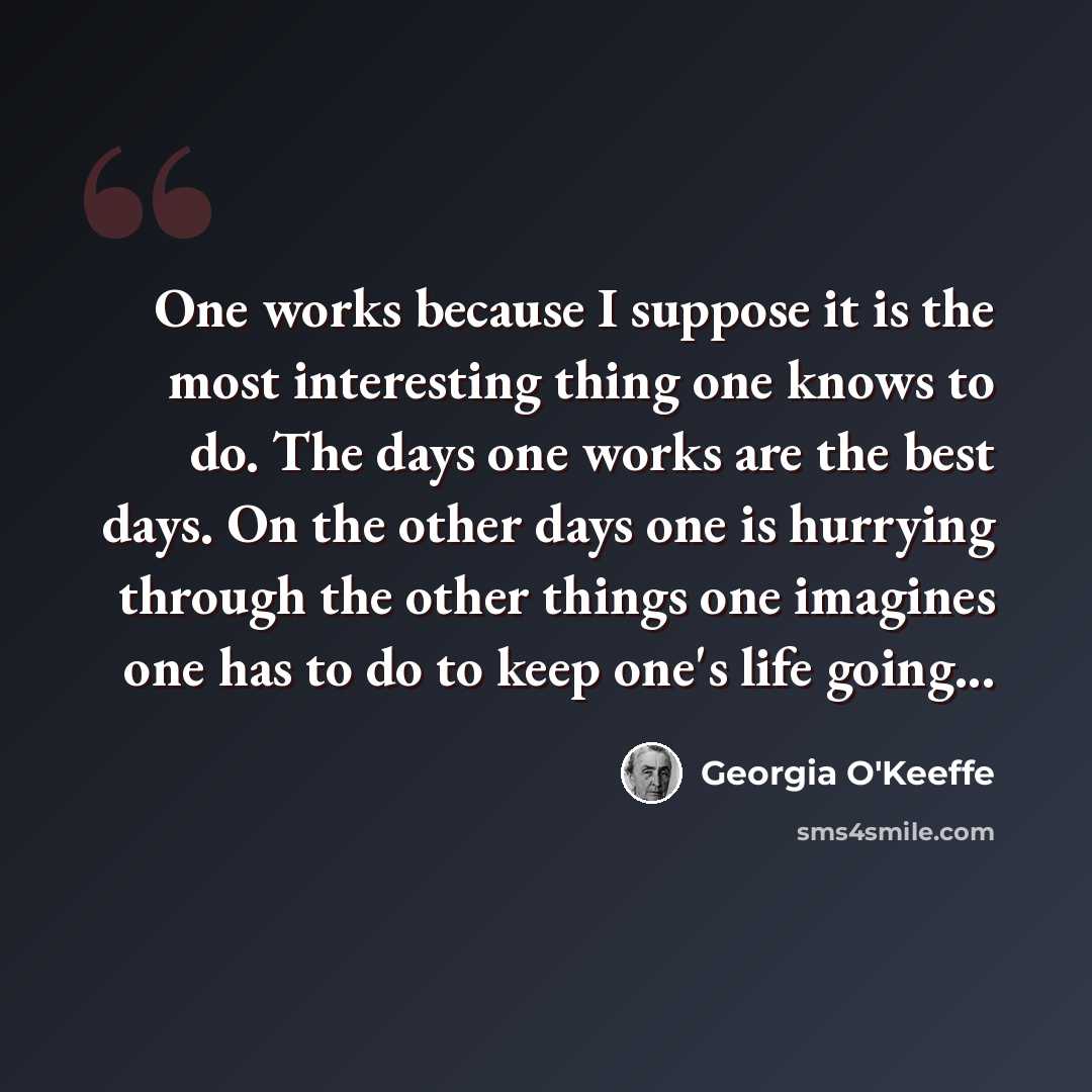 “One works because I suppose it is the most interesting thing one knows to do. The days one works are the best days. On the other days one is hurrying through the other things one imagines one has to do to keep one's life going...” quote by Georgia O'Keeffe