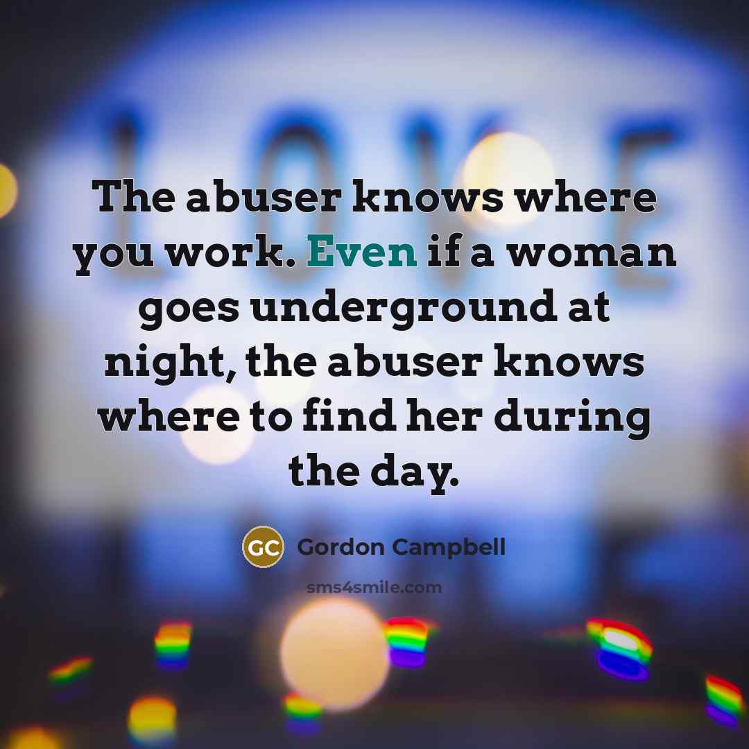 “The abuser knows where you work. Even if a woman goes underground at night, the abuser knows where to find her during the day.” quote by Gordon Campbell