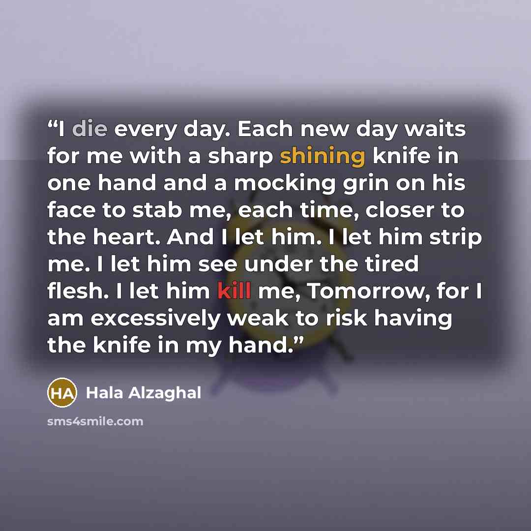 “I die every day. Each new day waits for me with a sharp shining knife in one hand and a mocking grin on his face to stab me, each time, closer to the heart. And I let him. I let him strip me. I let him see under the tired flesh. I let him kill me, Tomorrow, for I am excessively weak to risk having…” quote by Hala Alzaghal