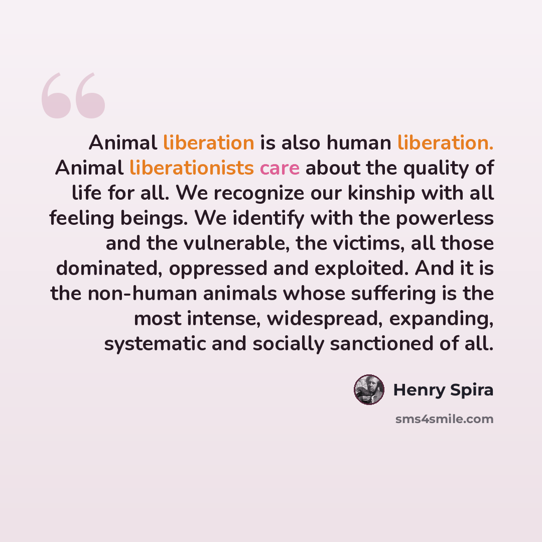 “Animal liberation is also human liberation. Animal liberationists care about the quality of life for all. We recognize our kinship with all feeling beings. We identify with the powerless and the vulnerable, the victims, all those dominated, oppressed and exploited. And it is the non-human animals…” quote by Henry Spira