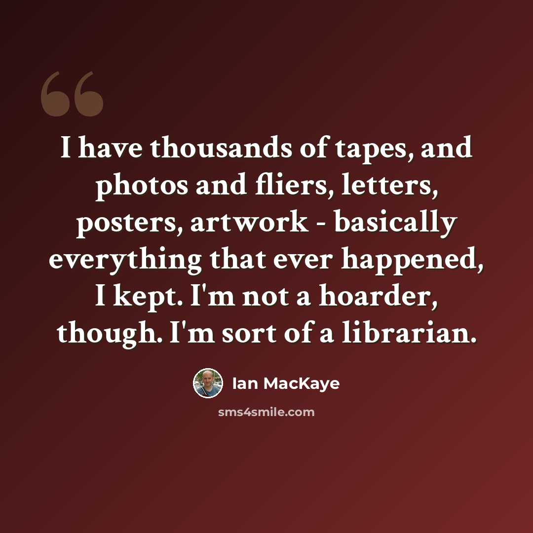 “I have thousands of tapes, and photos and fliers, letters, posters, artwork - basically everything that ever happened, I kept. I'm not a hoarder, though. I'm sort of a librarian.” quote by Ian MacKaye