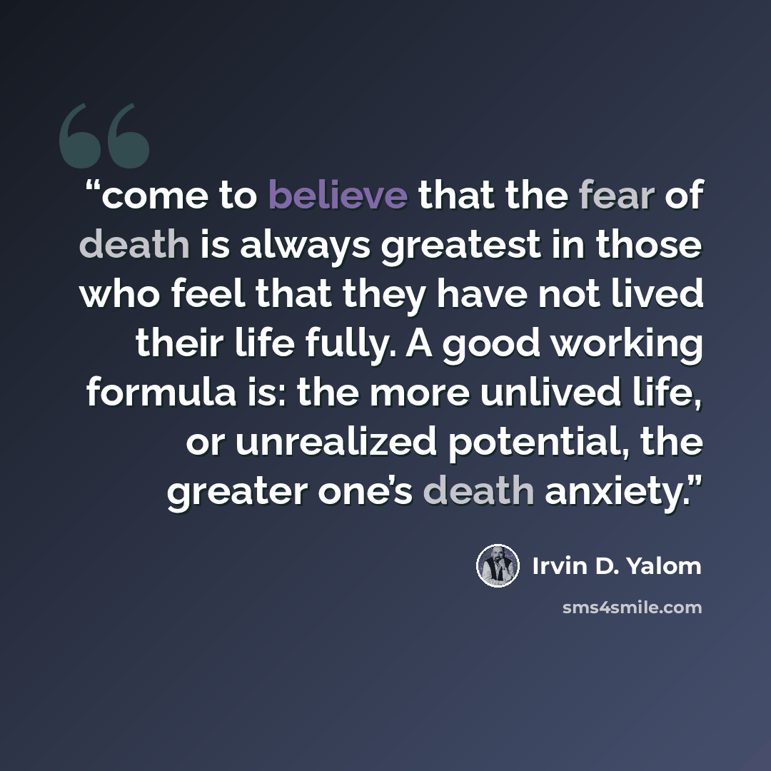 “come to believe that the fear of death is always greatest in those who feel that they have not lived their life fully. A good working formula is: the more unlived life, or unrealized potential, the greater one’s death anxiety.” quote by Irvin D. Yalom