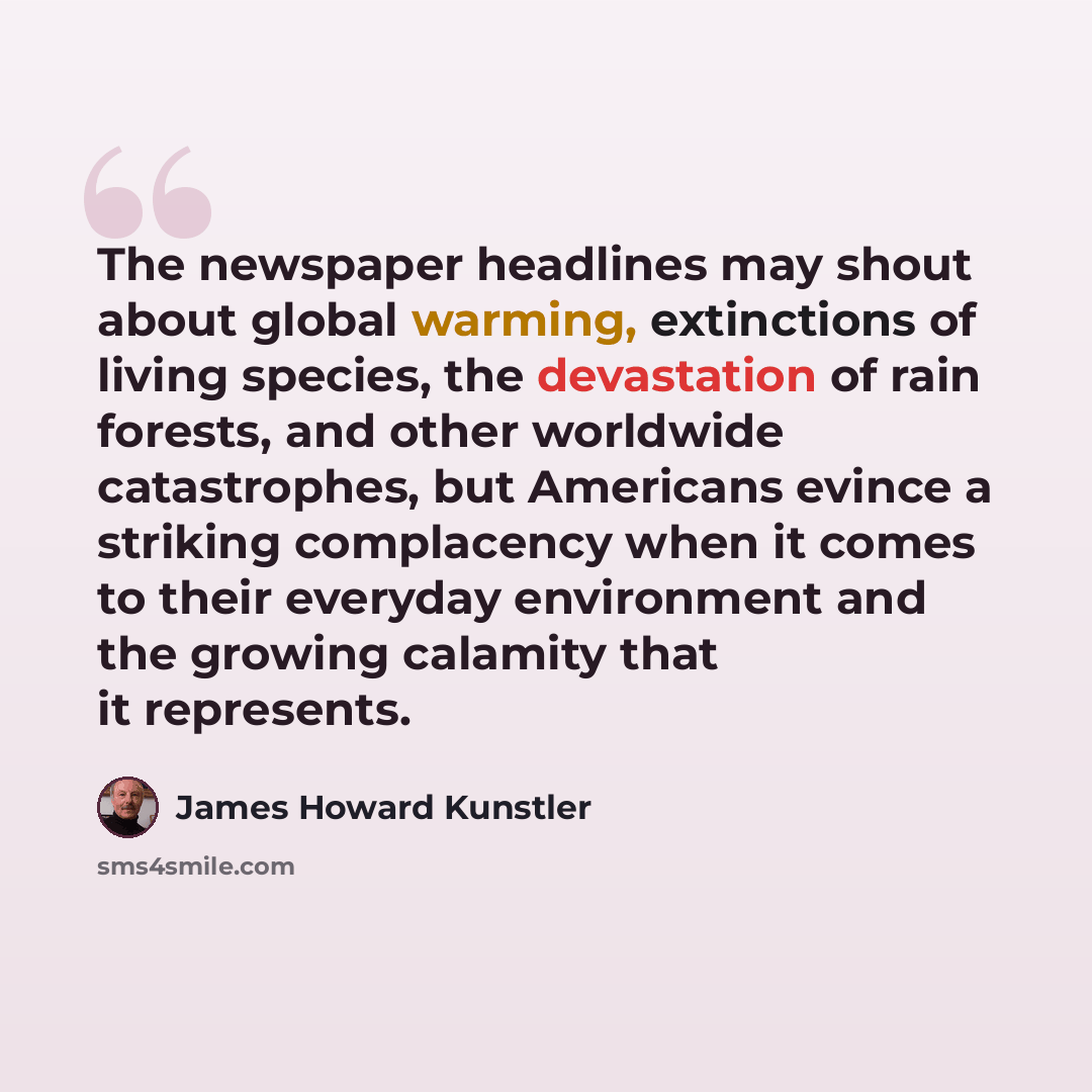 “The newspaper headlines may shout about global warming, extinctions of living species, the devastation of rain forests, and other worldwide catastrophes, but Americans evince a striking complacency when it comes to their everyday environment and the growing calamity that it represents.” quote by James Howard Kunstler