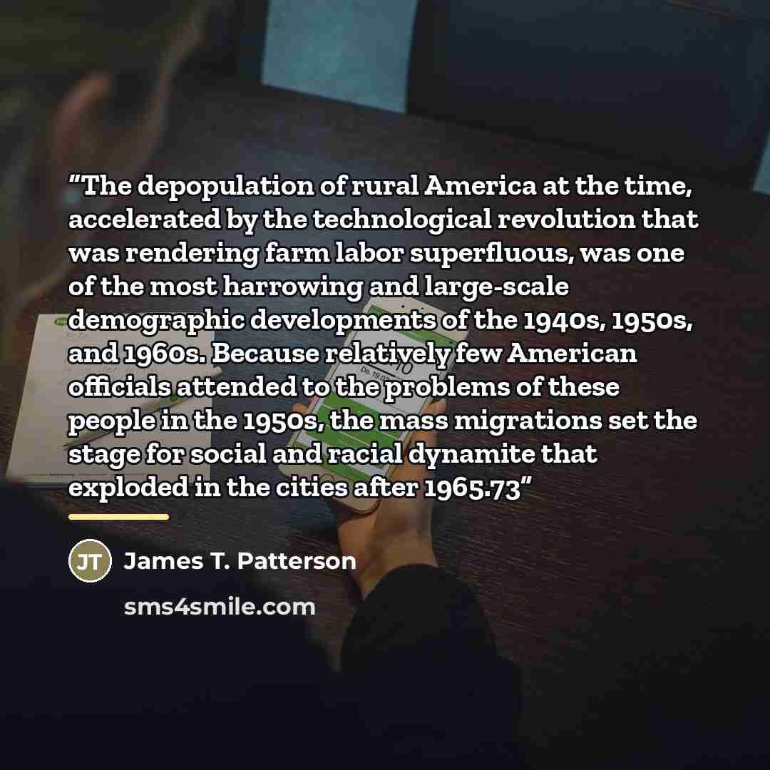 “The depopulation of rural America at the time, accelerated by the technological revolution that was rendering farm labor superfluous, was one of the most harrowing and large-scale demographic developments of the 1940s, 1950s, and 1960s. Because relatively few American officials attended to the…” quote by James T. Patterson