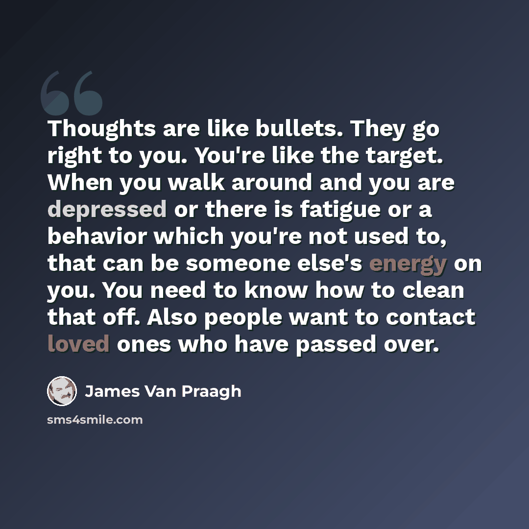 “Thoughts are like bullets. They go right to you. You're like the target. When you walk around and you are depressed or there is fatigue or a behavior which you're not used to, that can be someone else's energy on you. You need to know how to clean that off. Also people want to contact loved ones…” quote by James Van Praagh