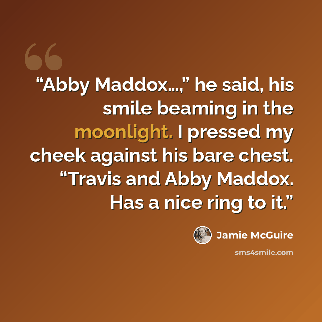 “Abby Maddox…,” he said, his smile beaming in the moonlight. I pressed my cheek against his bare chest. “Travis and Abby Maddox. Has a nice ring to it.” quote by Jamie McGuire