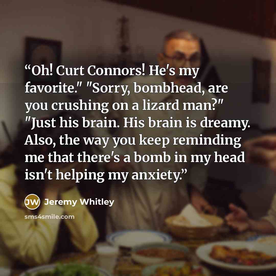 “Oh! Curt Connors! He's my favorite." "Sorry, bombhead, are you crushing on a lizard man?" "Just his brain. His brain is dreamy. Also, the way you keep reminding me that there's a bomb in my head isn't helping my anxiety.” quote by Jeremy Whitley