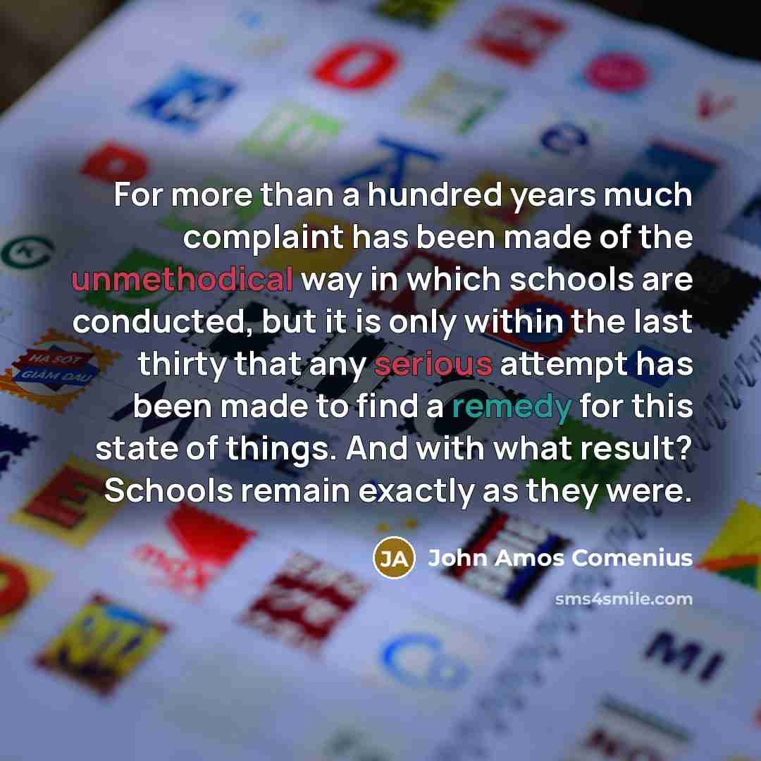 “For more than a hundred years much complaint has been made of the unmethodical way in which schools are conducted, but it is only within the last thirty that any serious attempt has been made to find a remedy for this state of things. And with what result? Schools remain exactly as they were.” quote by John Amos Comenius