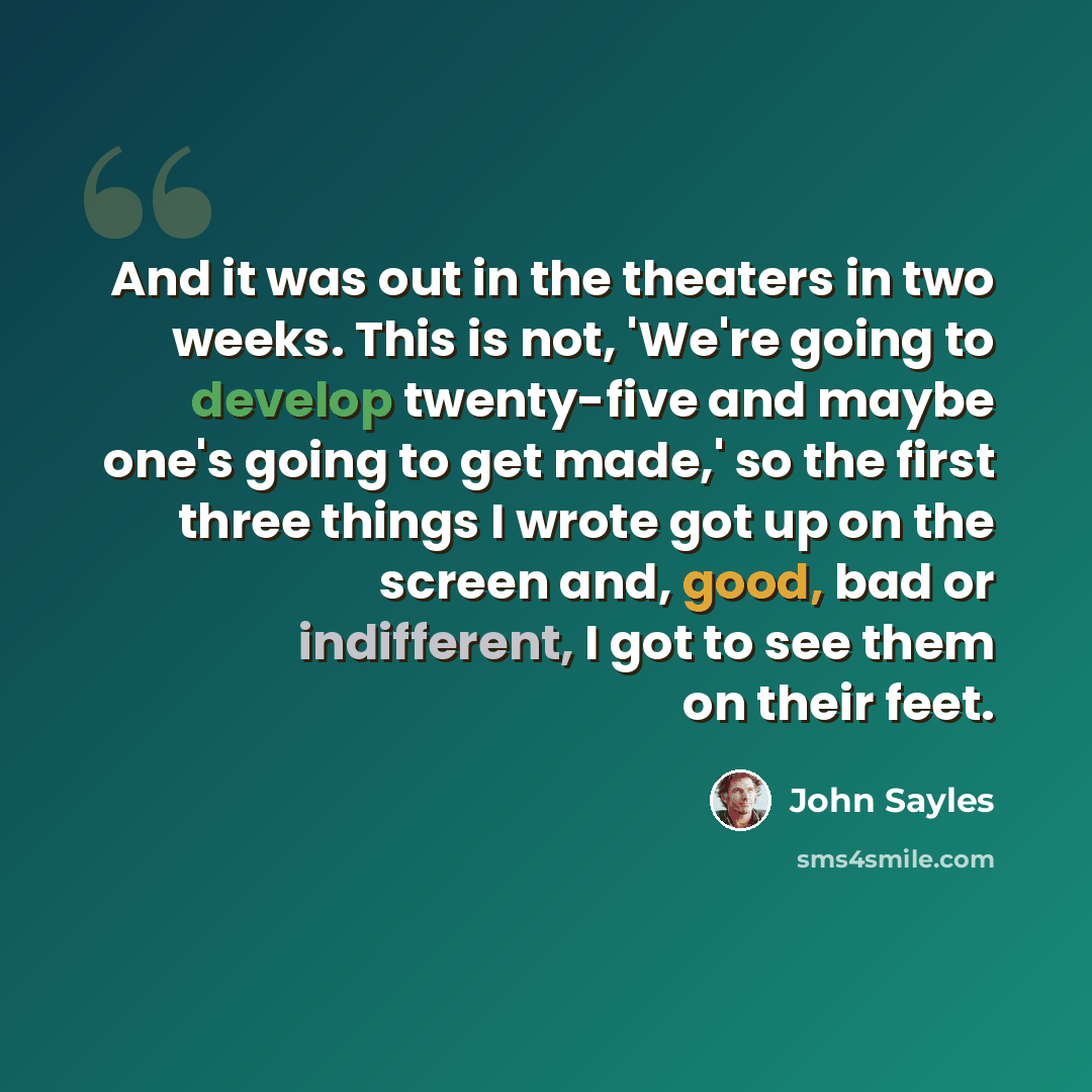 “And it was out in the theaters in two weeks. This is not, 'We're going to develop twenty-five and maybe one's going to get made,' so the first three things I wrote got up on the screen and, good, bad or indifferent, I got to see them on their feet.” quote by John Sayles