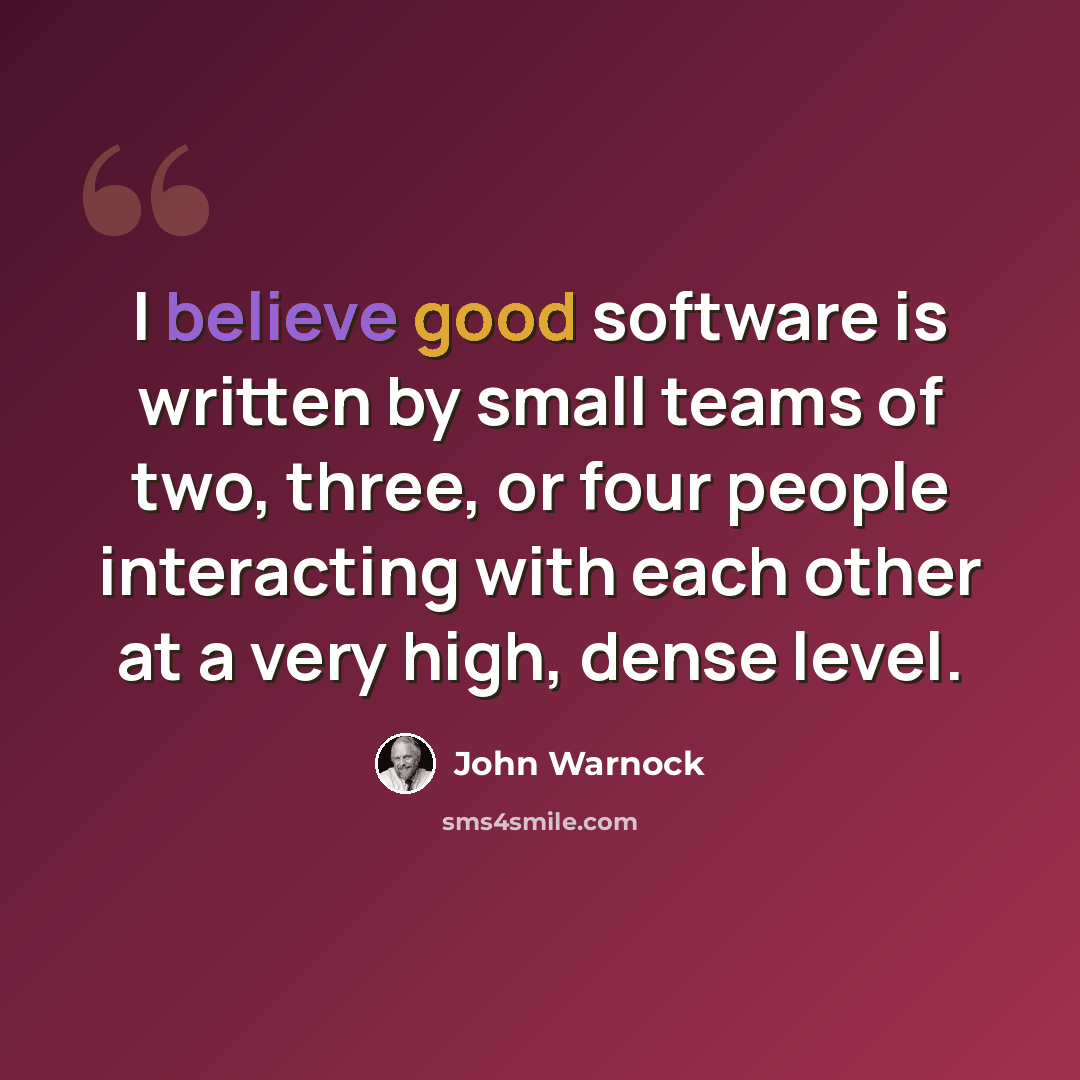 “I believe good software is written by small teams of two, three, or four people interacting with each other at a very high, dense level.” quote by John Warnock