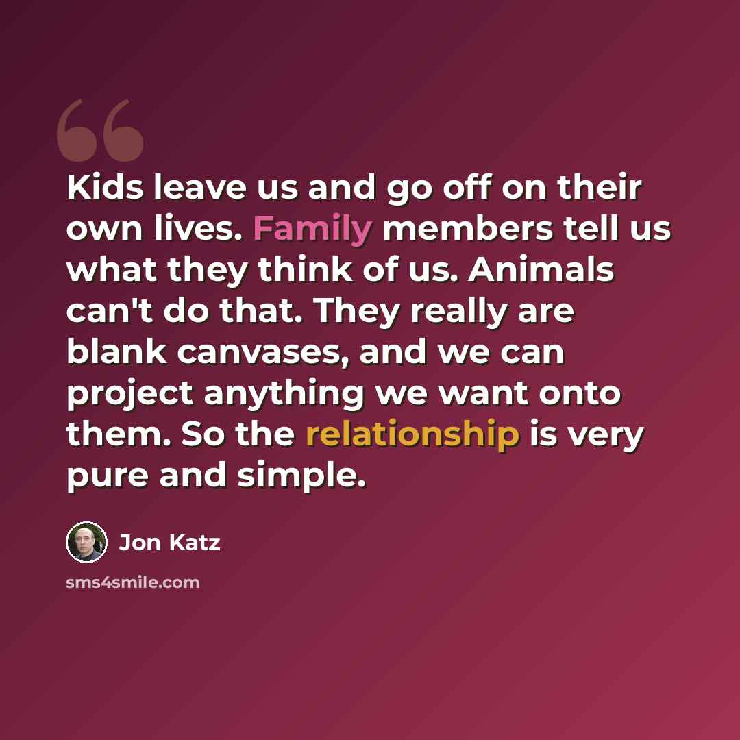 “Kids leave us and go off on their own lives. Family members tell us what they think of us. Animals can't do that. They really are blank canvases, and we can project anything we want onto them. So the relationship is very pure and simple.” quote by Jon Katz