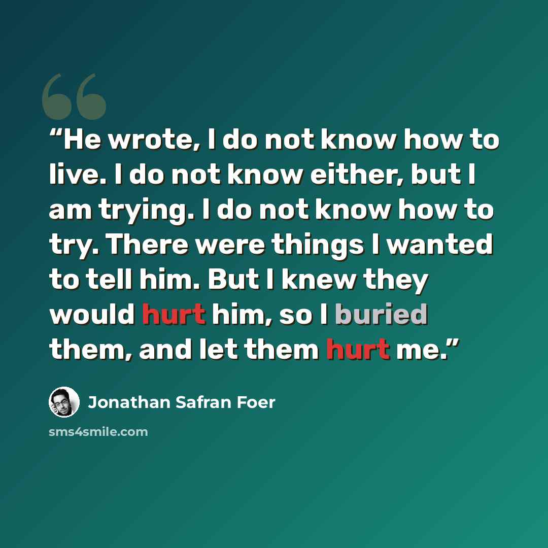 “He wrote, I do not know how to live. I do not know either, but I am trying. I do not know how to try. There were things I wanted to tell him. But I knew they would hurt him, so I buried them, and let them hurt me.” quote by Jonathan Safran Foer