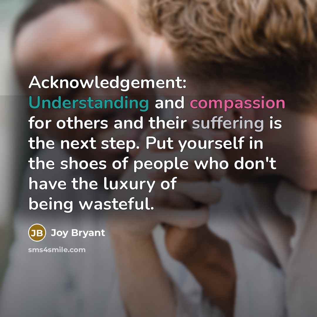 “Acknowledgement: Understanding and compassion for others and their suffering is the next step. Put yourself in the shoes of people who don't have the luxury of being wasteful.” quote by Joy Bryant