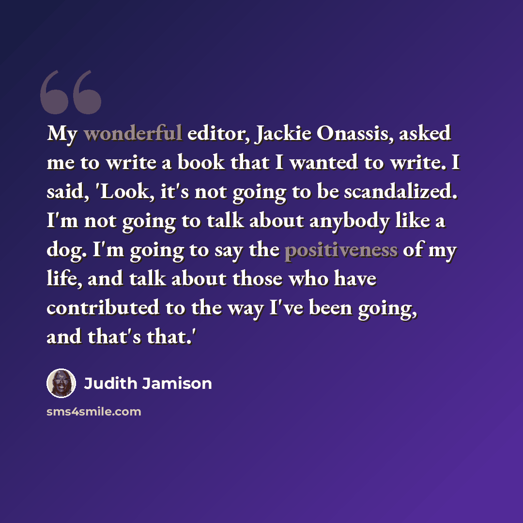 “My wonderful editor, Jackie Onassis, asked me to write a book that I wanted to write. I said, 'Look, it's not going to be scandalized. I'm not going to talk about anybody like a dog. I'm going to say the positiveness of my life, and talk about those who have contributed to the way I've been going…” quote by Judith Jamison