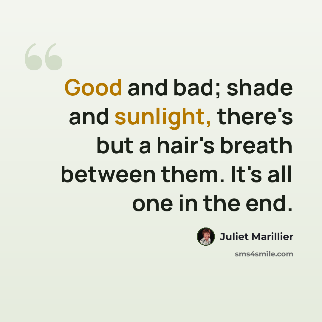 “Good and bad; shade and sunlight, there's but a hair's breath between them. It's all one in the end.” quote by Juliet Marillier