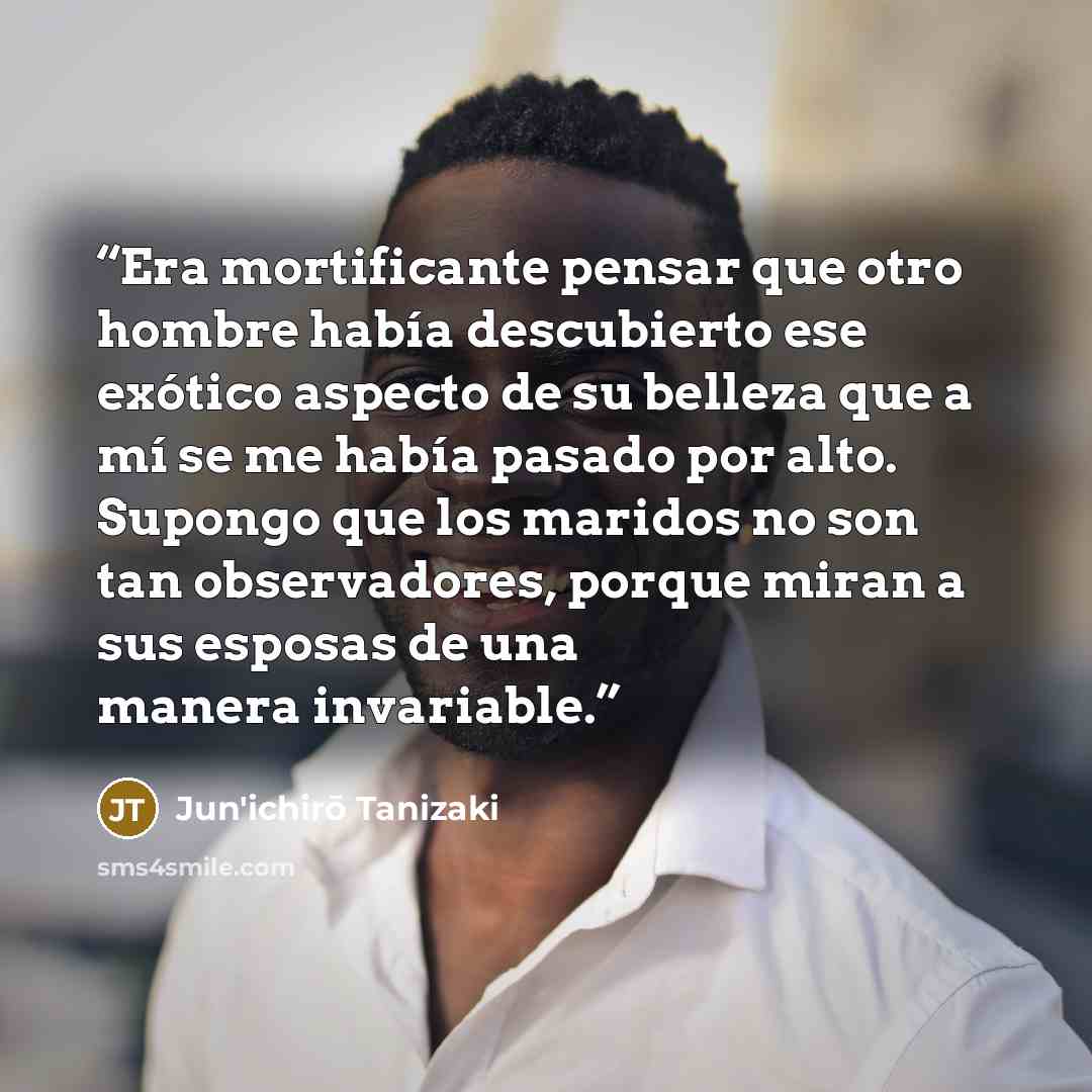 “Era mortificante pensar que otro hombre había descubierto ese exótico aspecto de su belleza que a mí se me había pasado por alto. Supongo que los maridos no son tan observadores, porque miran a sus esposas de una manera invariable.” quote by Jun'ichirō Tanizaki