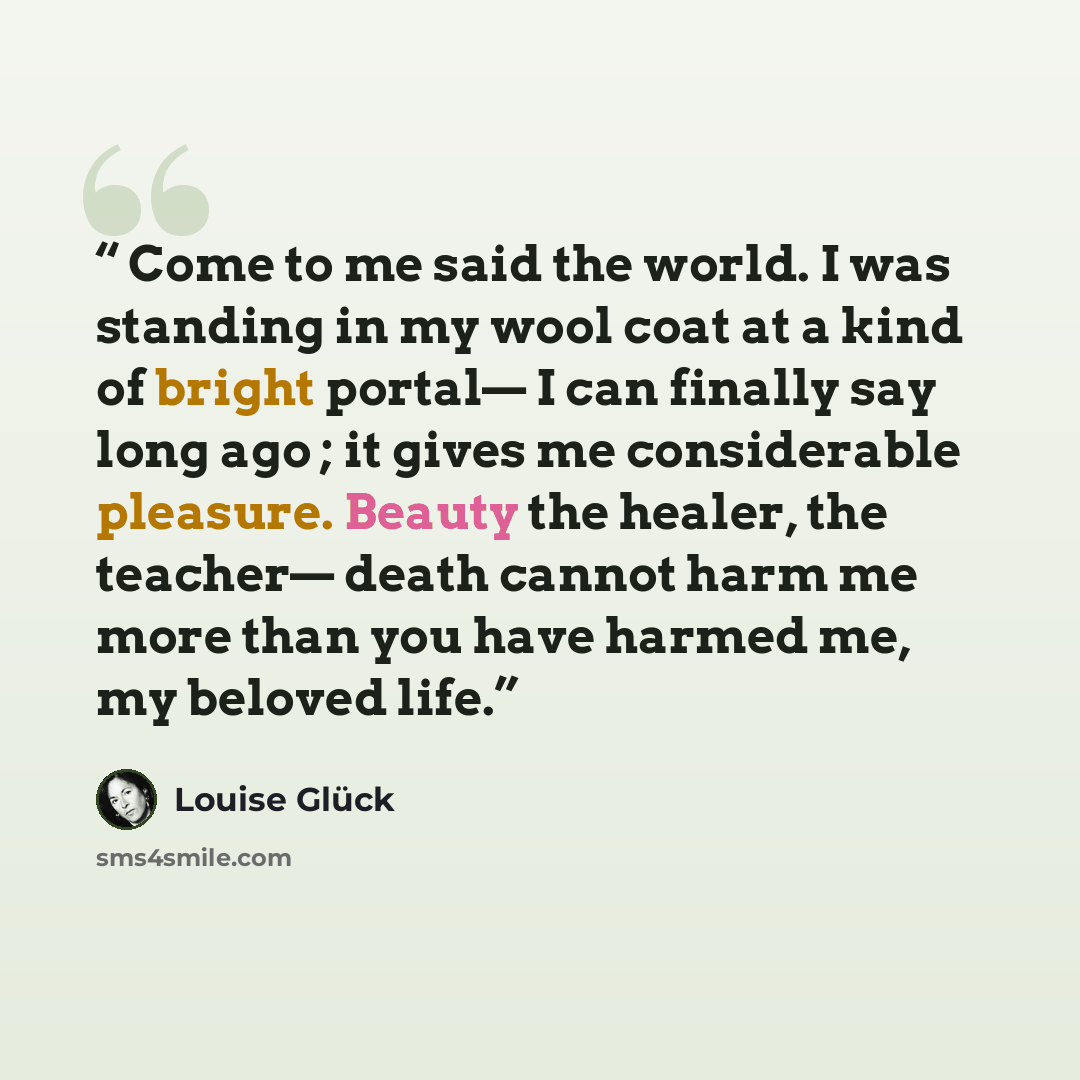 “Come to me said the world. I was standing in my wool coat at a kind of bright portal— I can finally say long ago ; it gives me considerable pleasure. Beauty the healer, the teacher— death cannot harm me more than you have harmed me, my beloved life.” quote by Louise Glück
