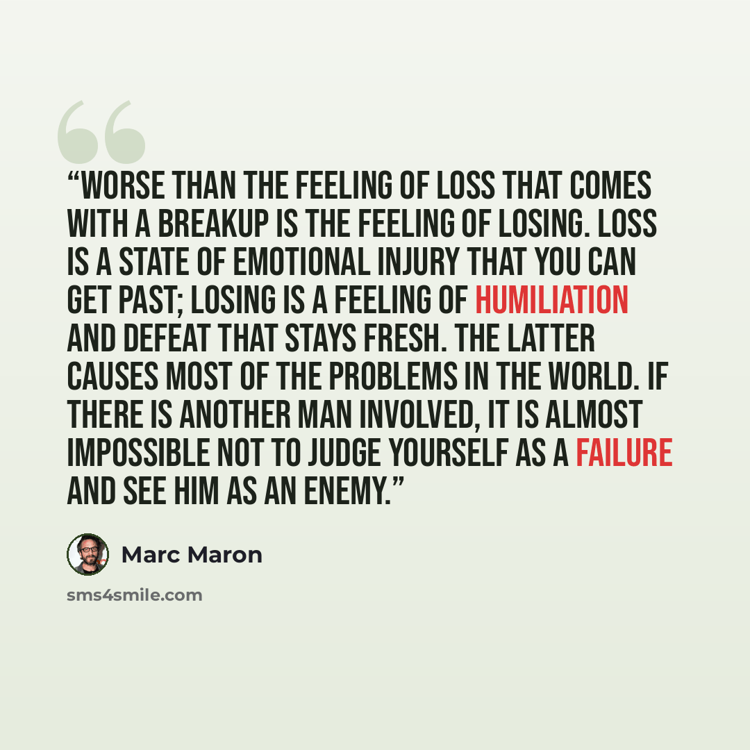 “Worse than the feeling of loss that comes with a breakup is the feeling of losing. Loss is a state of emotional injury that you can get past; losing is a feeling of humiliation and defeat that stays fresh. The latter causes most of the problems in the world. If there is another man involved, it is…” quote by Marc Maron
