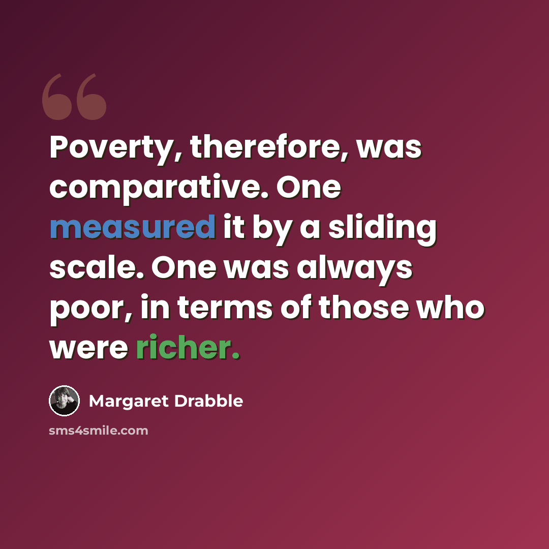 “Poverty, therefore, was comparative. One measured it by a sliding scale. One was always poor, in terms of those who were richer.” quote by Margaret Drabble