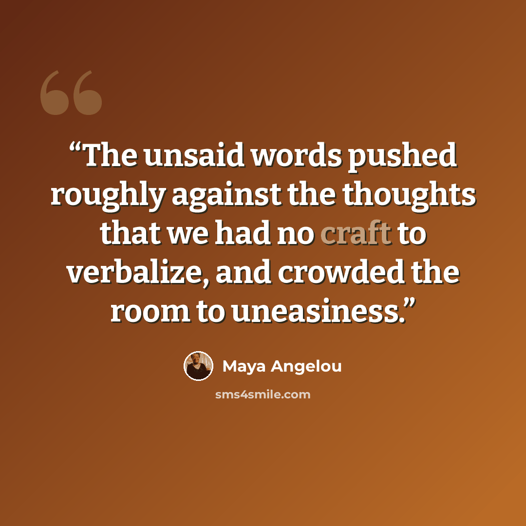 “The unsaid words pushed roughly against the thoughts that we had no craft to verbalize, and crowded the room to uneasiness.” quote by Maya Angelou