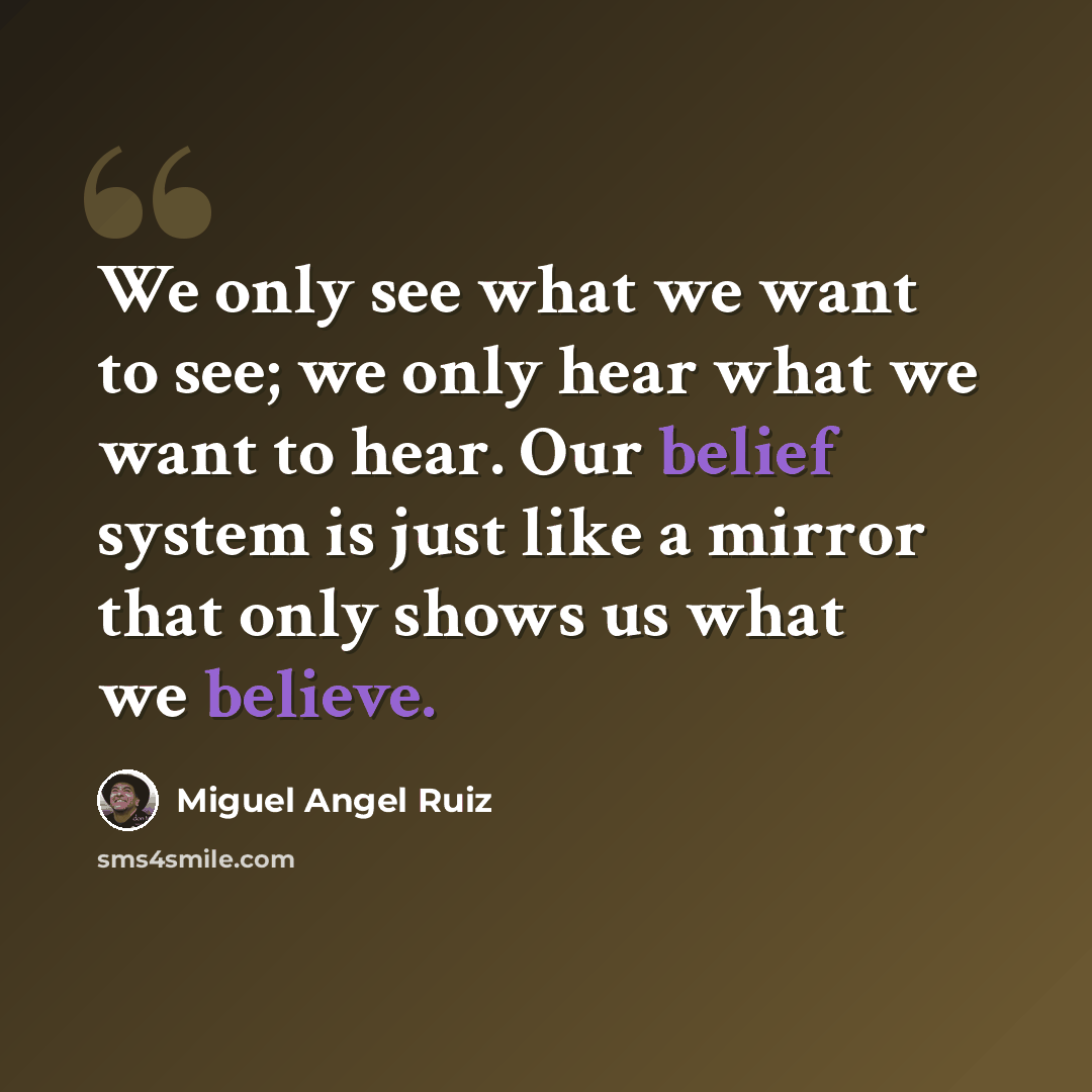“We only see what we want to see; we only hear what we want to hear. Our belief system is just like a mirror that only shows us what we believe.” quote by Miguel Angel Ruiz