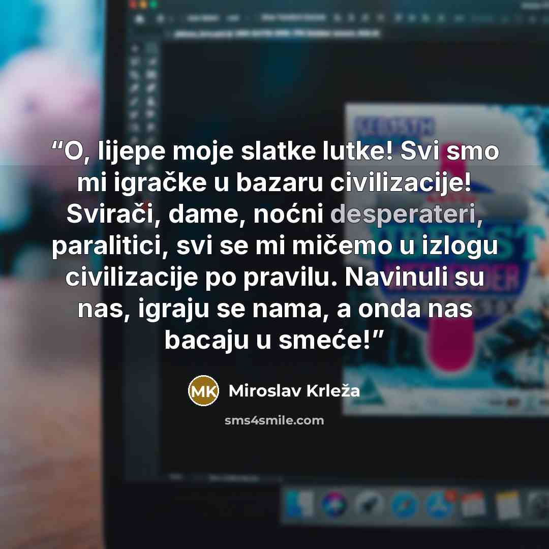 “O, lijepe moje slatke lutke! Svi smo mi igračke u bazaru civilizacije! Svirači, dame, noćni desperateri, paralitici, svi se mi mičemo u izlogu civilizacije po pravilu. Navinuli su nas, igraju se nama, a onda nas bacaju u smeće!” quote by Miroslav Krleža