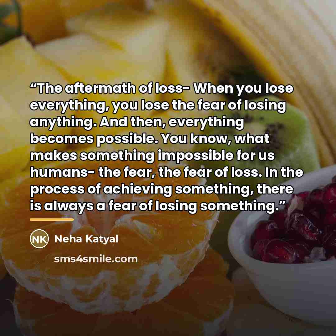 “The aftermath of loss- When you lose everything, you lose the fear of losing anything. And then, everything becomes possible. You know, what makes something impossible for us humans- the fear, the fear of loss. In the process of achieving something, there is always a fear of losing something.” quote by Neha Katyal