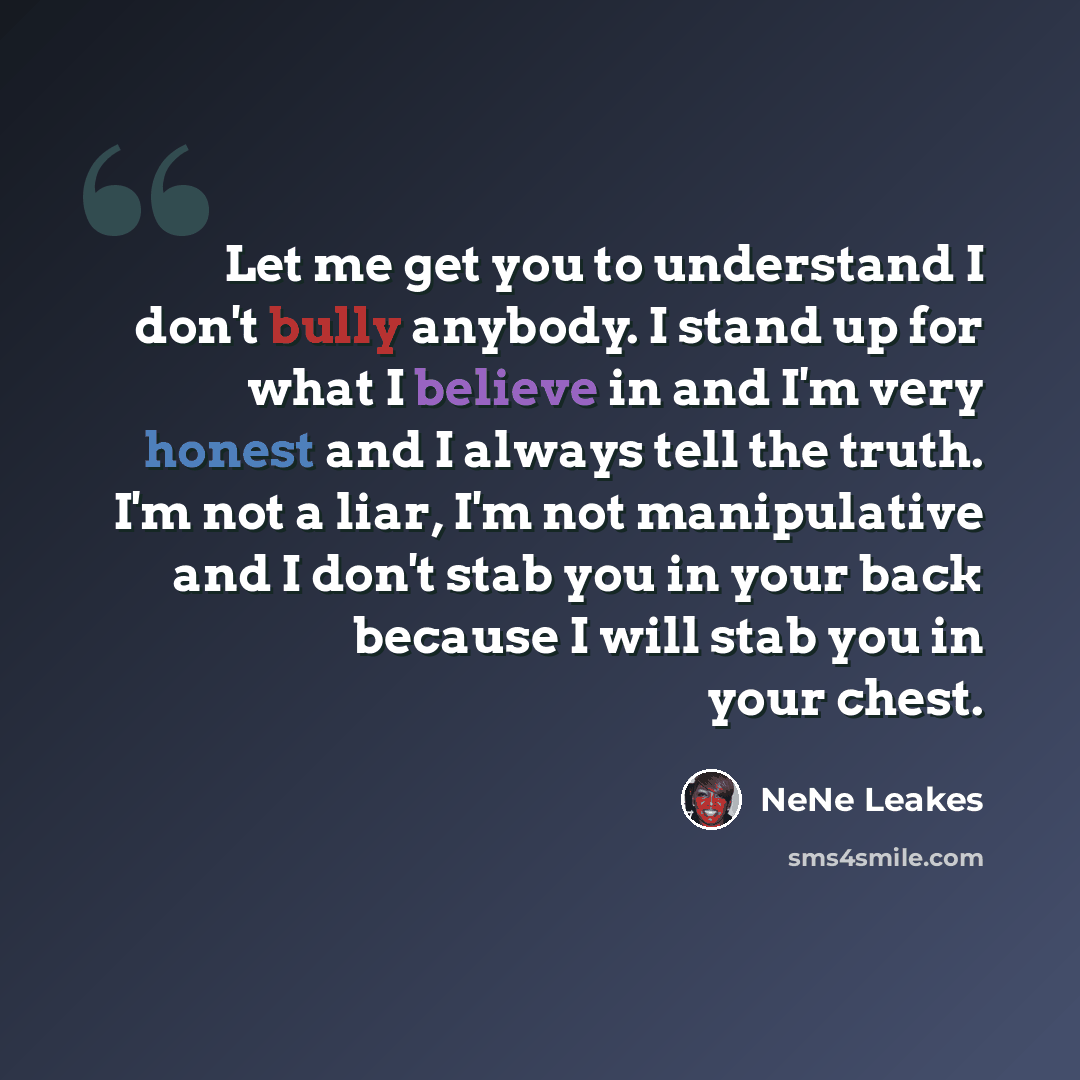 “Let me get you to understand I don't bully anybody. I stand up for what I believe in and I'm very honest and I always tell the truth. I'm not a liar, I'm not manipulative and I don't stab you in your back because I will stab you in your chest.” quote by NeNe Leakes