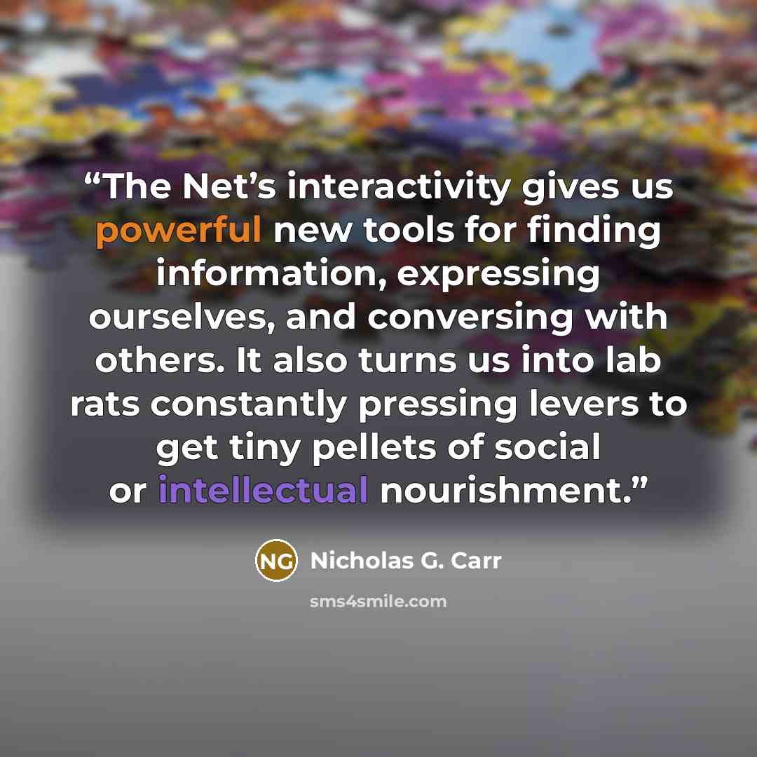 “The Net’s interactivity gives us powerful new tools for finding information, expressing ourselves, and conversing with others. It also turns us into lab rats constantly pressing levers to get tiny pellets of social or intellectual nourishment.” quote by Nicholas G. Carr