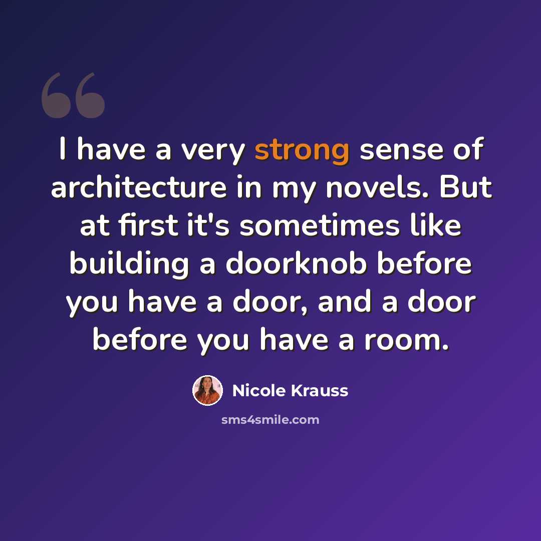 “I have a very strong sense of architecture in my novels. But at first it's sometimes like building a doorknob before you have a door, and a door before you have a room.” quote by Nicole Krauss