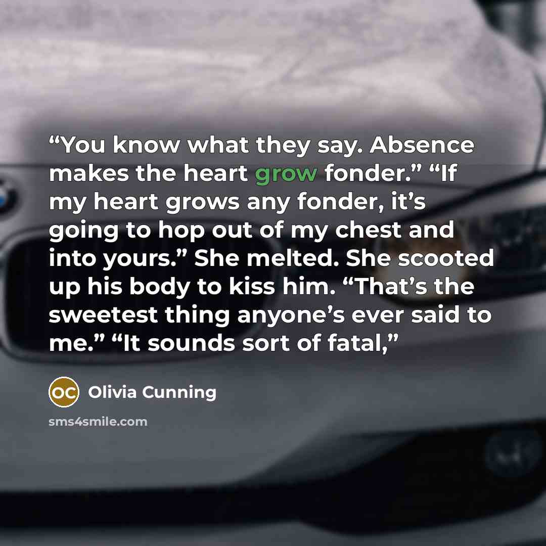 “You know what they say. Absence makes the heart grow fonder.” “If my heart grows any fonder, it’s going to hop out of my chest and into yours.” She melted. She scooted up his body to kiss him. “That’s the sweetest thing anyone’s ever said to me.” “It sounds sort of fatal,” quote by Olivia Cunning