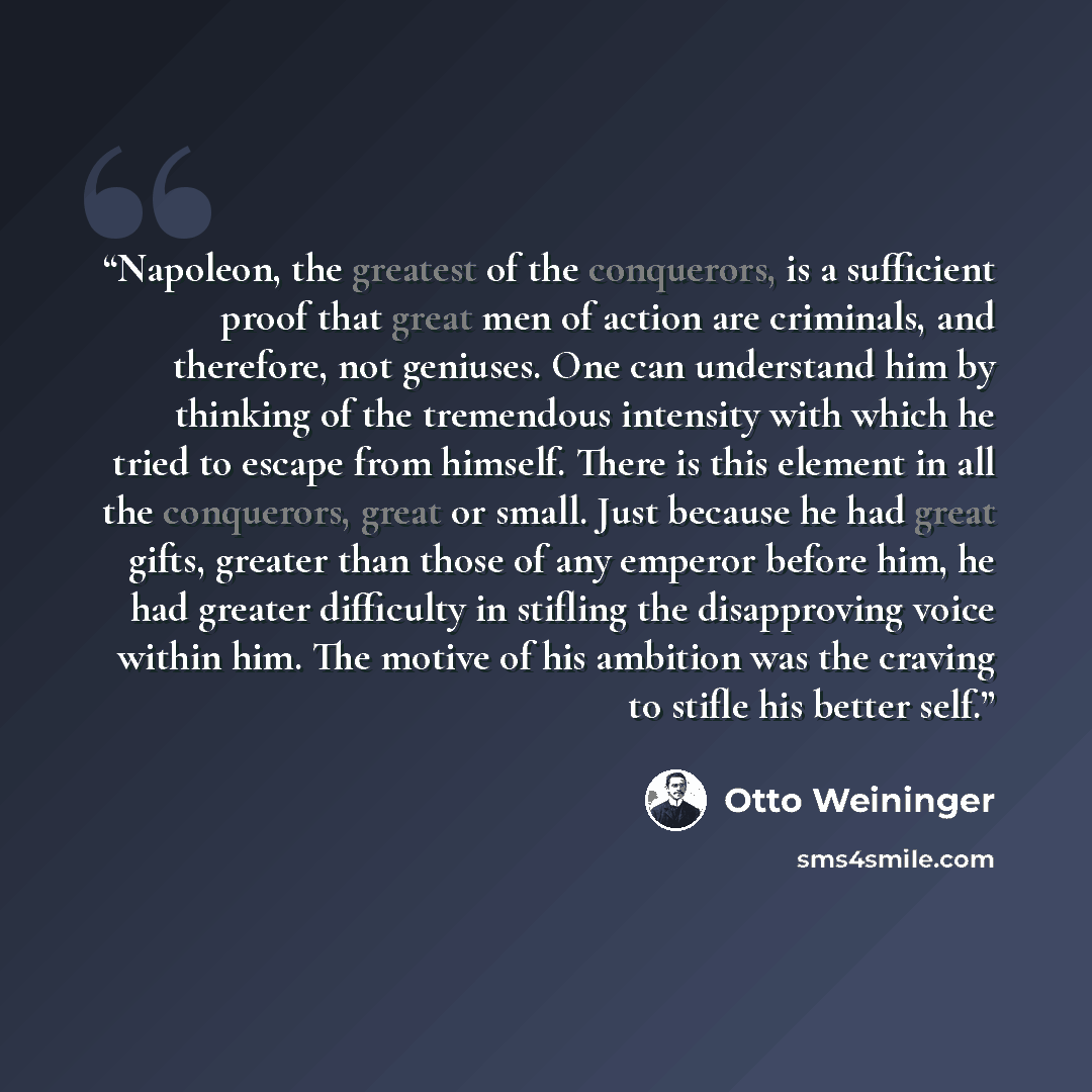 “Napoleon, the greatest of the conquerors, is a sufficient proof that great men of action are criminals, and therefore, not geniuses. One can understand him by thinking of the tremendous intensity with which he tried to escape from himself. There is this element in all the conquerors, great or…” quote by Otto Weininger