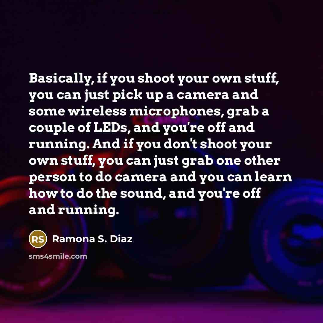 “Basically, if you shoot your own stuff, you can just pick up a camera and some wireless microphones, grab a couple of LEDs, and you're off and running. And if you don't shoot your own stuff, you can just grab one other person to do camera and you can learn how to do the sound, and you're off and…” quote by Ramona S. Diaz