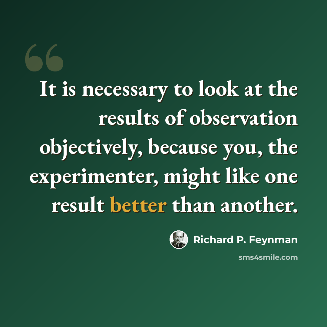 “It is necessary to look at the results of observation objectively, because you, the experimenter, might like one result better than another.” quote by Richard P. Feynman