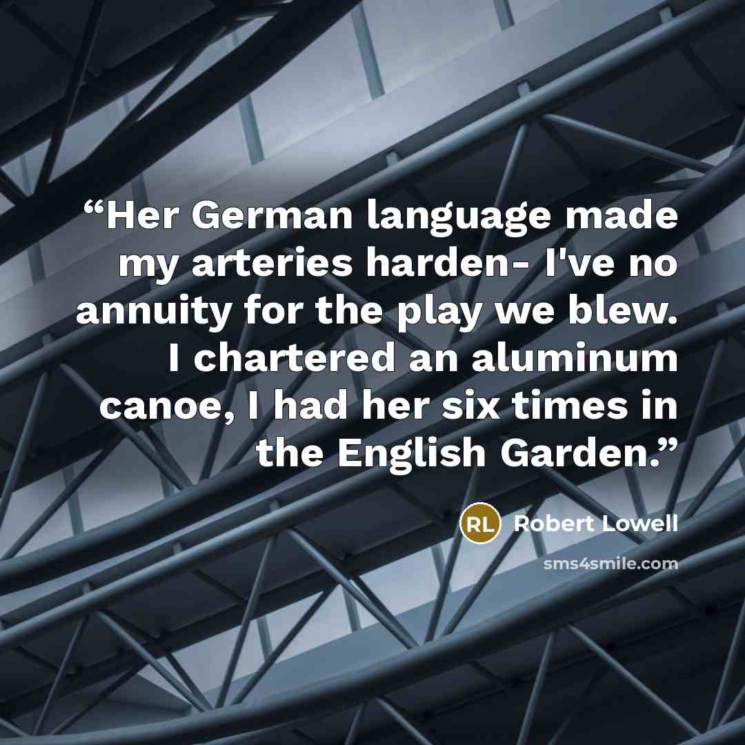“Her German language made my arteries harden- I've no annuity for the play we blew. I chartered an aluminum canoe, I had her six times in the English Garden.” quote by Robert Lowell