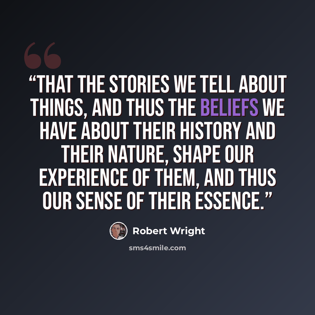 “that the stories we tell about things, and thus the beliefs we have about their history and their nature, shape our experience of them, and thus our sense of their essence.” quote by Robert Wright
