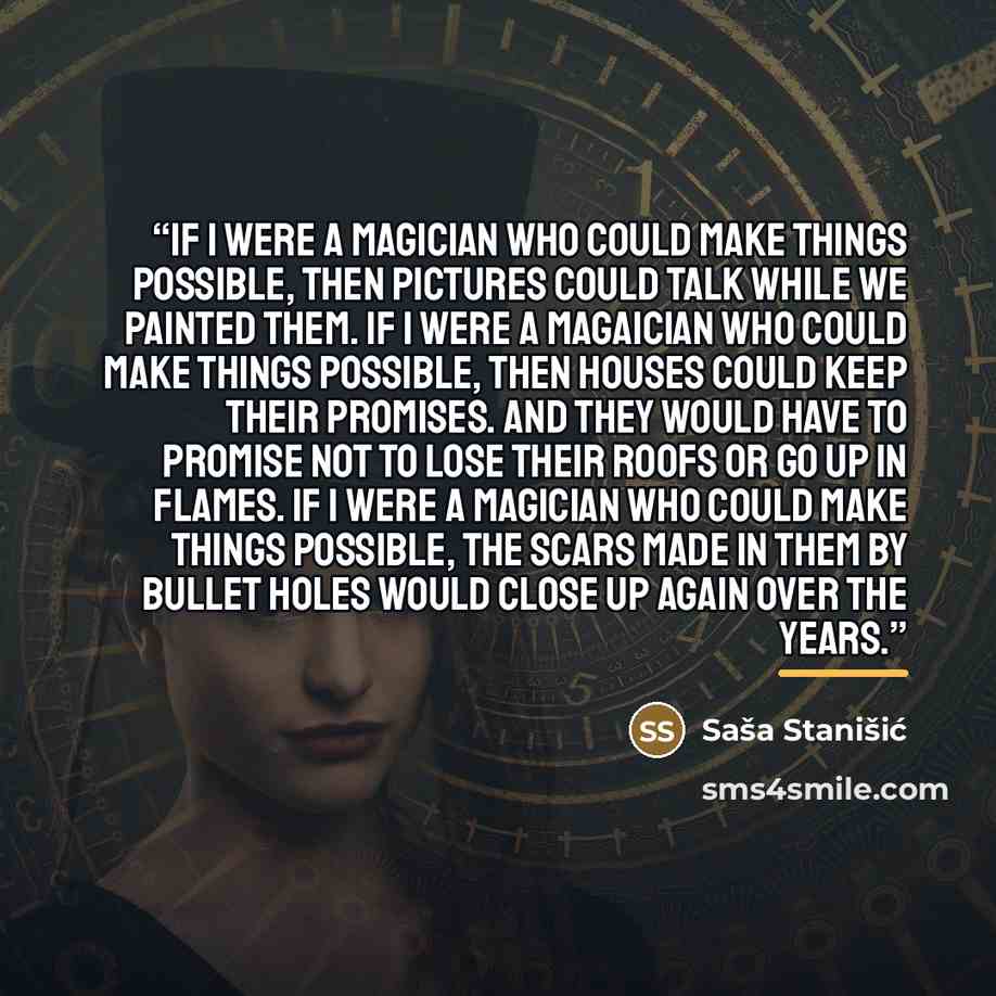 “If I were a magician who could make things possible, then pictures could talk while we painted them. If I were a magaician who could make things possible, then houses could keep their promises. And they would have to promise not to lose their roofs or go up in flames. If I were a magician who…” quote by Saša Stanišić