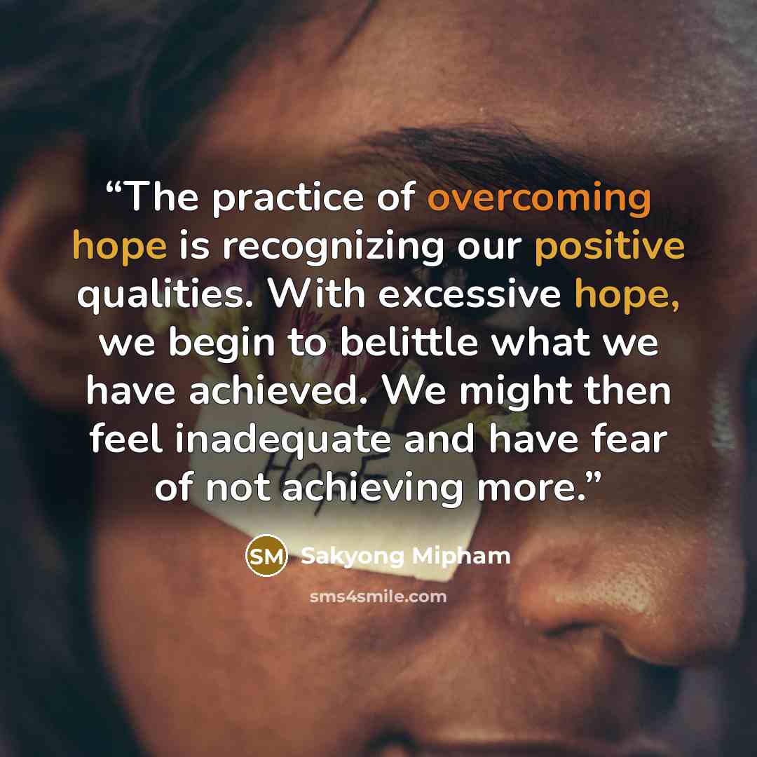 “The practice of overcoming hope is recognizing our positive qualities. With excessive hope, we begin to belittle what we have achieved. We might then feel inadequate and have fear of not achieving more.” quote by Sakyong Mipham