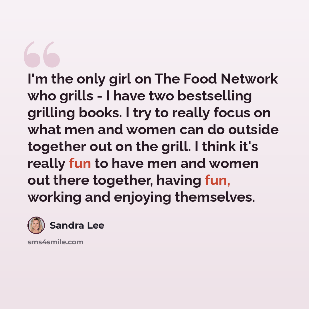 “I'm the only girl on The Food Network who grills - I have two bestselling grilling books. I try to really focus on what men and women can do outside together out on the grill. I think it's really fun to have men and women out there together, having fun, working and enjoying themselves.” quote by Sandra Lee