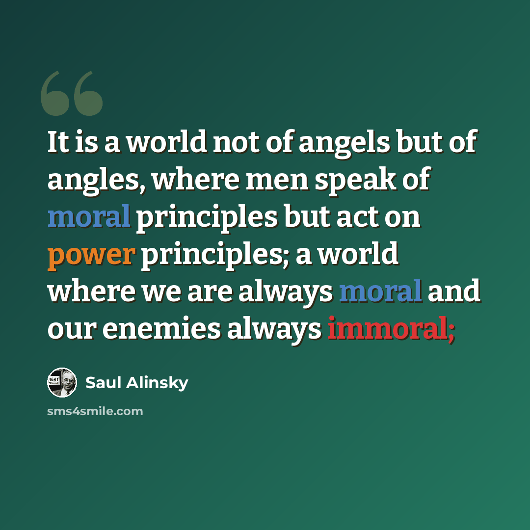 “It is a world not of angels but of angles, where men speak of moral principles but act on power principles; a world where we are always moral and our enemies always immoral;” quote by Saul Alinsky