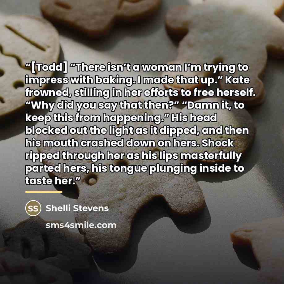 “[Todd] “There isn’t a woman I’m trying to impress with baking. I made that up.” Kate frowned, stilling in her efforts to free herself. “Why did you say that then?” “Damn it, to keep this from happening.” His head blocked out the light as it dipped, and then his mouth crashed down on hers. Shock…” quote by Shelli Stevens