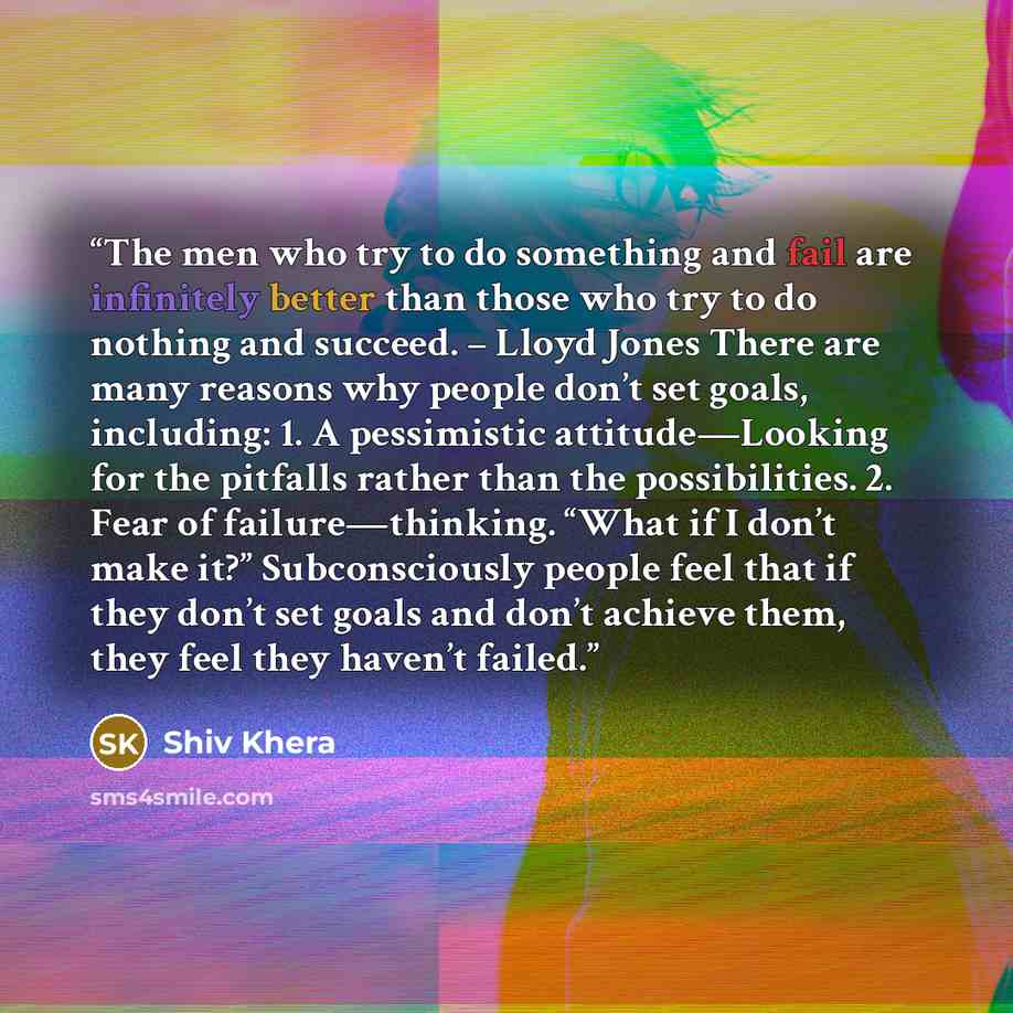 “The men who try to do something and fail are infinitely better than those who try to do nothing and succeed. – Lloyd Jones There are many reasons why people don’t set goals, including: 1. A pessimistic attitude—Looking for the pitfalls rather than the possibilities. 2. Fear of failure—thinking…” quote by Shiv Khera