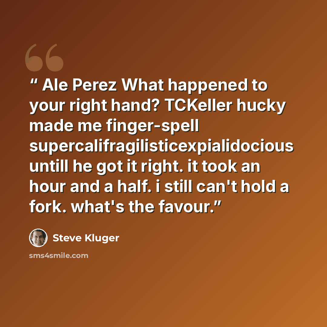 “Ale Perez What happened to your right hand? TCKeller hucky made me finger-spell supercalifragilisticexpialidocious untill he got it right. it took an hour and a half. i still can't hold a fork. what's the favour.” quote by Steve Kluger