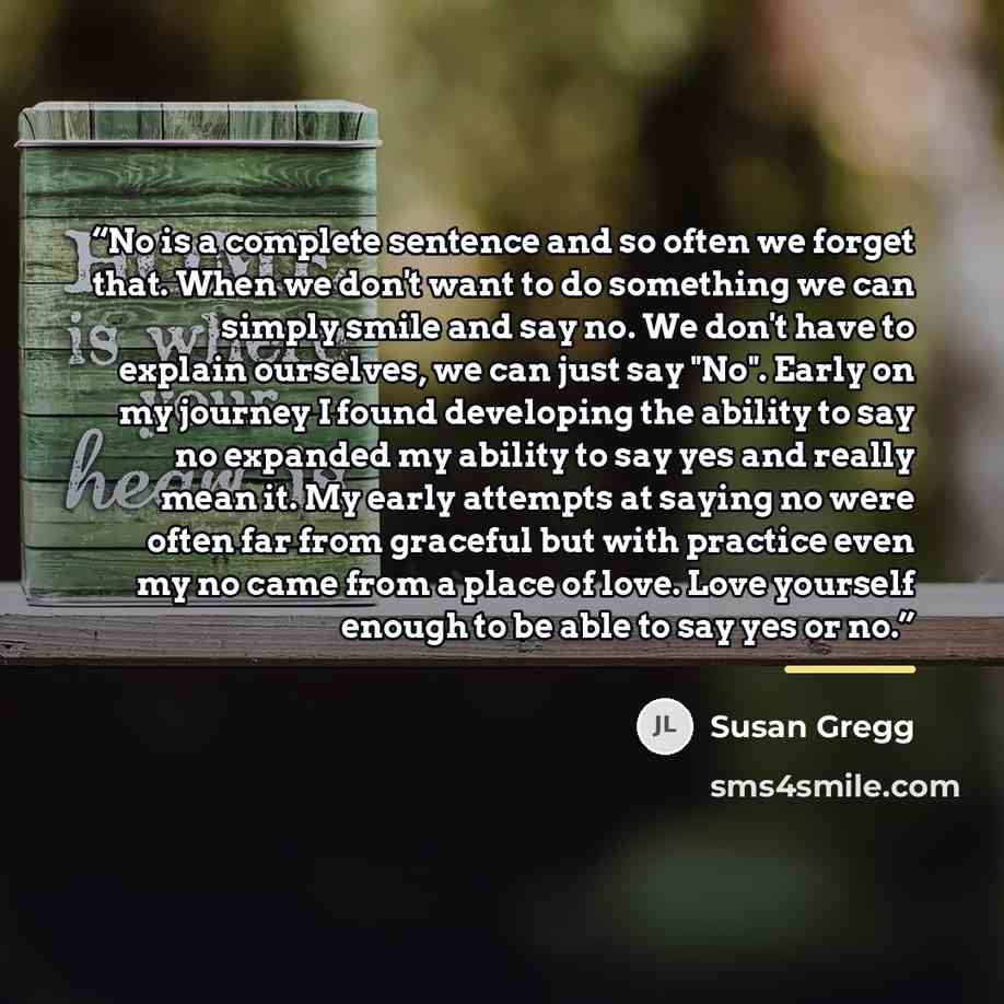 “No is a complete sentence and so often we forget that. When we don't want to do something we can simply smile and say no. We don't have to explain ourselves, we can just say "No". Early on my journey I found developing the ability to say no expanded my ability to say yes and really mean it. My…” quote by Susan Gregg