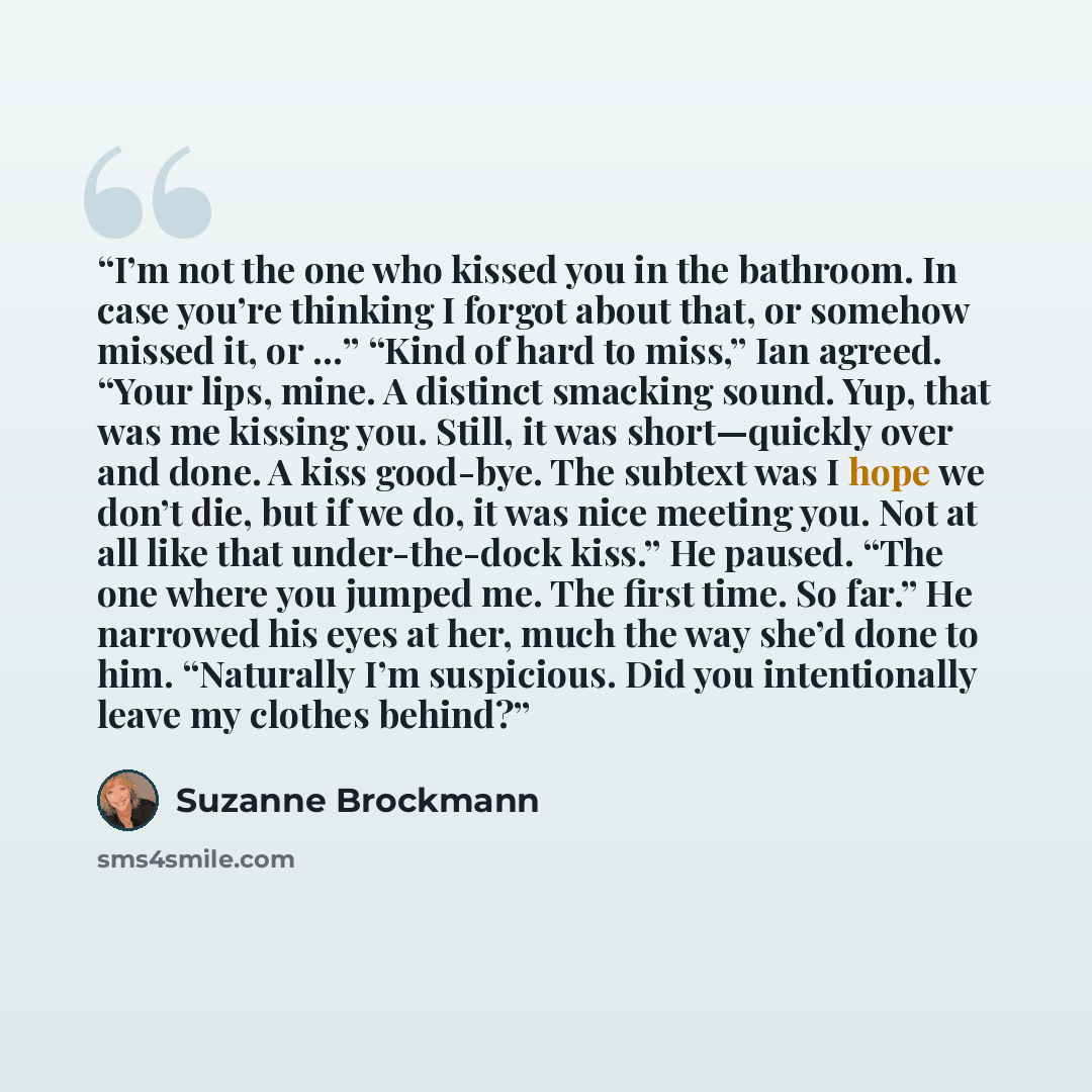 “I’m not the one who kissed you in the bathroom. In case you’re thinking I forgot about that, or somehow missed it, or …” “Kind of hard to miss,” Ian agreed. “Your lips, mine. A distinct smacking sound. Yup, that was me kissing you. Still, it was short—quickly over and done. A kiss good-bye. The…” quote by Suzanne Brockmann
