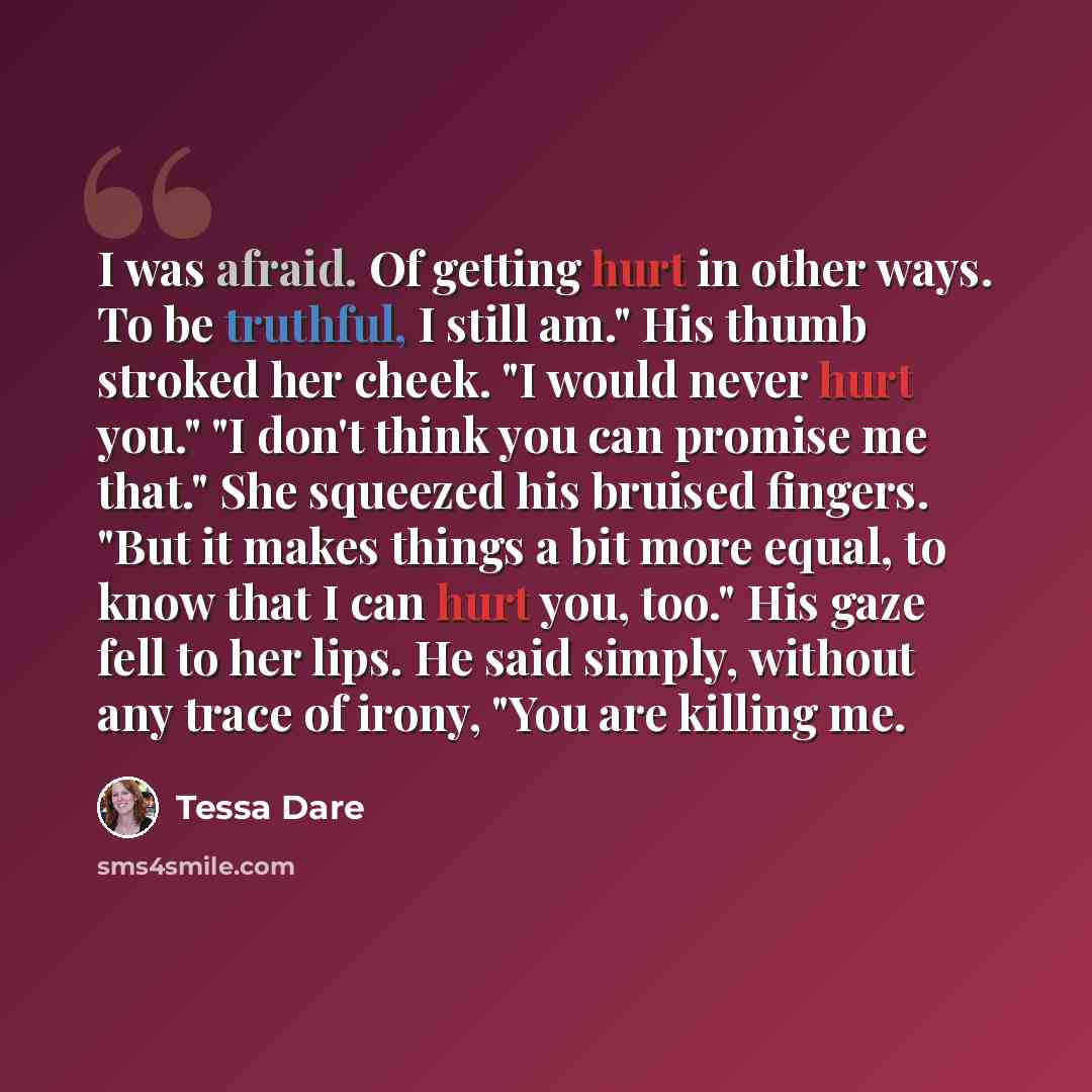 “I was afraid. Of getting hurt in other ways. To be truthful, I still am." His thumb stroked her cheek. "I would never hurt you." "I don't think you can promise me that." She squeezed his bruised fingers. "But it makes things a bit more equal, to know that I can hurt you, too." His gaze fell to her…” quote by Tessa Dare